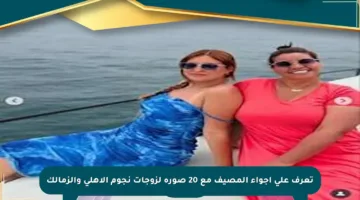 تعرف على أجواء المصيف مع 20 صورة لزوجات نجوم الأهلي والزمالك